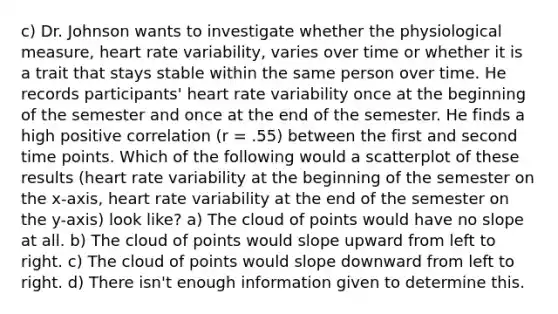 c) Dr. Johnson wants to investigate whether the physiological measure, heart rate variability, varies over time or whether it is a trait that stays stable within the same person over time. He records participants' heart rate variability once at the beginning of the semester and once at the end of the semester. He finds a high positive correlation (r = .55) between the first and second time points. Which of the following would a scatterplot of these results (heart rate variability at the beginning of the semester on the x-axis, heart rate variability at the end of the semester on the y-axis) look like? a) The cloud of points would have no slope at all. b) The cloud of points would slope upward from left to right. c) The cloud of points would slope downward from left to right. d) There isn't enough information given to determine this.