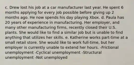 c. Drew lost his job at a car manufacturer last year. He spent 6 months applying for every job possible before giving up 2 months ago. He now spends his day playing Xbox. d. Paula has 20 years of experience in manufacturing. Her employer, and many other manufacturing firms, recently closed their U.S. plants. She would like to find a similar job but is unable to find anything that utilizes her skills. e. Katherine works part-time at a small retail store. She would like to work full-time, but her employer is currently unable to extend her hours. -Frictional unemployment -Cyclical unemployment -Structural unemployment -Not unemployed