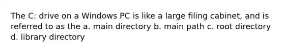 The C: drive on a Windows PC is like a large filing cabinet, and is referred to as the a. main directory b. main path c. root directory d. library directory