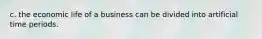 c. the economic life of a business can be divided into artificial time periods.