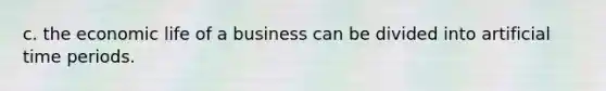 c. the economic life of a business can be divided into artificial time periods.