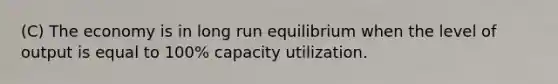 (C) The economy is in long run equilibrium when the level of output is equal to 100% capacity utilization.