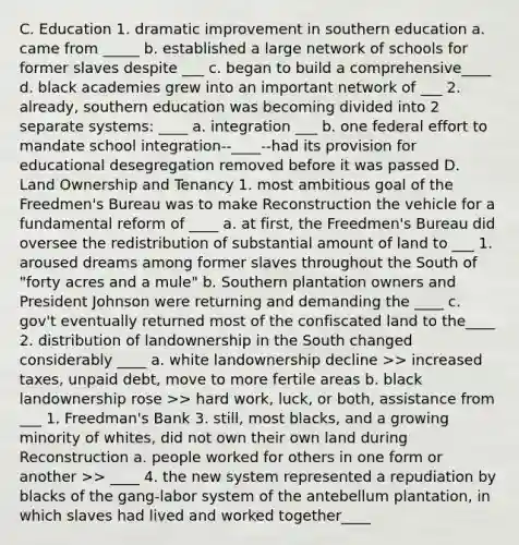 C. Education 1. dramatic improvement in southern education a. came from _____ b. established a large network of schools for former slaves despite ___ c. began to build a comprehensive____ d. black academies grew into an important network of ___ 2. already, southern education was becoming divided into 2 separate systems: ____ a. integration ___ b. one federal effort to mandate school integration--____--had its provision for educational desegregation removed before it was passed D. Land Ownership and Tenancy 1. most ambitious goal of the Freedmen's Bureau was to make Reconstruction the vehicle for a fundamental reform of ____ a. at first, the Freedmen's Bureau did oversee the redistribution of substantial amount of land to ___ 1. aroused dreams among former slaves throughout the South of "forty acres and a mule" b. Southern plantation owners and President Johnson were returning and demanding the ____ c. gov't eventually returned most of the confiscated land to the____ 2. distribution of landownership in the South changed considerably ____ a. white landownership decline >> increased taxes, unpaid debt, move to more fertile areas b. black landownership rose >> hard work, luck, or both, assistance from ___ 1. Freedman's Bank 3. still, most blacks, and a growing minority of whites, did not own their own land during Reconstruction a. people worked for others in one form or another >> ____ 4. the new system represented a repudiation by blacks of the gang-labor system of the antebellum plantation, in which slaves had lived and worked together____