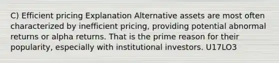 C) Efficient pricing Explanation Alternative assets are most often characterized by inefficient pricing, providing potential abnormal returns or alpha returns. That is the prime reason for their popularity, especially with institutional investors. U17LO3