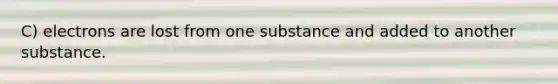 C) electrons are lost from one substance and added to another substance.