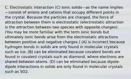 C. Electrostatic interaction (C) Ionic solids—as the name implies—consist of anions and cations that occupy different points in the crystal. Because the particles are charged, the force of attraction between them is electrostatic (electrostatic attraction is the attraction between two species with opposite charges). (You may be more familiar with the term ionic bonds but ultimately ionic bonds arise from the electrostatic attractions between positive and negative charges.) (A) is incorrect because hydrogen bonds in solids are only found in molecular crystals such as ice. (B) can be eliminated because covalent bonds are found in covalent crystals such as diamond, where electrons are shared between atoms. (D) can be eliminated because dipole-dipole interactions in solids are only found in molecular crystals such as SO2.