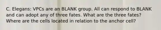 C. Elegans: VPCs are an BLANK group. All can respond to BLANK and can adopt any of three fates. What are the three fates? Where are the cells located in relation to the anchor cell?