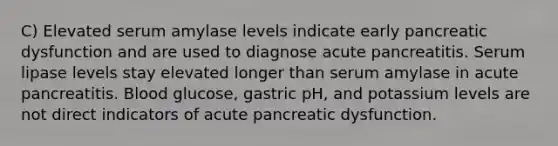 C) Elevated serum amylase levels indicate early pancreatic dysfunction and are used to diagnose acute pancreatitis. Serum lipase levels stay elevated longer than serum amylase in acute pancreatitis. Blood glucose, gastric pH, and potassium levels are not direct indicators of acute pancreatic dysfunction.