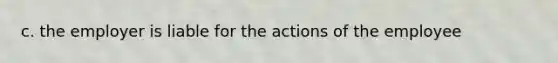 c. the employer is liable for the actions of the employee