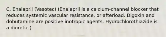 C. Enalapril (Vasotec) (Enalapril is a calcium-channel blocker that reduces systemic vascular resistance, or afterload. Digoxin and dobutamine are positive inotropic agents. Hydrochlorothiazide is a diuretic.)