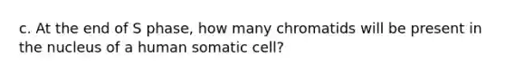 c. At the end of S phase, how many chromatids will be present in the nucleus of a human somatic cell?