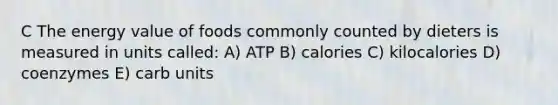 C The energy value of foods commonly counted by dieters is measured in units called: A) ATP B) calories C) kilocalories D) coenzymes E) carb units