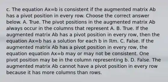 c. The equation Ax=b is consistent if the augmented matrix Ab has a pivot position in every row. Choose the correct answer below. A. True. The pivot positions in the augmented matrix Ab always occur in the columns that represent A. B. True. If the augmented matrix Ab has a pivot position in every​ row, then the equation Ax=b has a solution for each b in ℝm. C. False. If the augmented matrix Ab has a pivot position in every​ row, the equation equation Ax=b may or may not be consistent. One pivot position may be in the column representing b. D. False. The augmented matrix Ab cannot have a pivot position in every row because it has more columns than rows.