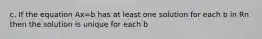 c. If the equation Ax=b has at least one solution for each b in Rn then the solution is unique for each b