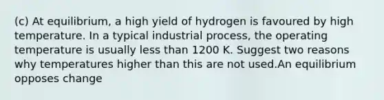 (c) At equilibrium, a high yield of hydrogen is favoured by high temperature. In a typical industrial process, the operating temperature is usually <a href='https://www.questionai.com/knowledge/k7BtlYpAMX-less-than' class='anchor-knowledge'>less than</a> 1200 K. Suggest two reasons why temperatures higher than this are not used.An equilibrium opposes change