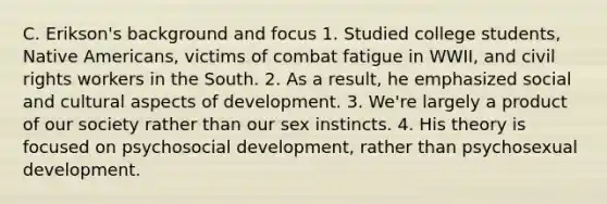 C. Erikson's background and focus 1. Studied college students, Native Americans, victims of combat fatigue in WWII, and civil rights workers in the South. 2. As a result, he emphasized social and cultural aspects of development. 3. We're largely a product of our society rather than our sex instincts. 4. His theory is focused on psychosocial development, rather than psychosexual development.