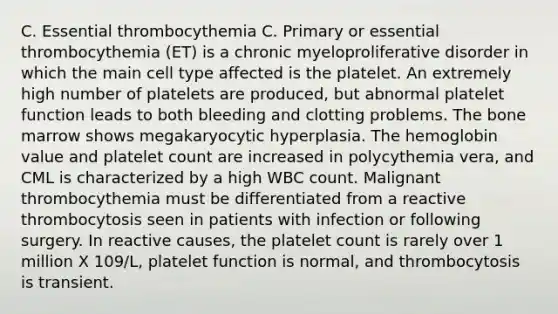 C. Essential thrombocythemia C. Primary or essential thrombocythemia (ET) is a chronic myeloproliferative disorder in which the main cell type affected is the platelet. An extremely high number of platelets are produced, but abnormal platelet function leads to both bleeding and clotting problems. The bone marrow shows megakaryocytic hyperplasia. The hemoglobin value and platelet count are increased in polycythemia vera, and CML is characterized by a high WBC count. Malignant thrombocythemia must be differentiated from a reactive thrombocytosis seen in patients with infection or following surgery. In reactive causes, the platelet count is rarely over 1 million X 109/L, platelet function is normal, and thrombocytosis is transient.