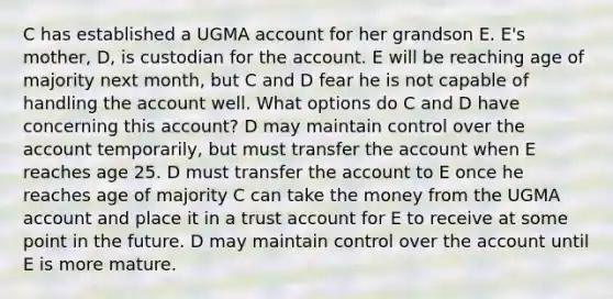 C has established a UGMA account for her grandson E. E's mother, D, is custodian for the account. E will be reaching age of majority next month, but C and D fear he is not capable of handling the account well. What options do C and D have concerning this account? D may maintain control over the account temporarily, but must transfer the account when E reaches age 25. D must transfer the account to E once he reaches age of majority C can take the money from the UGMA account and place it in a trust account for E to receive at some point in the future. D may maintain control over the account until E is more mature.