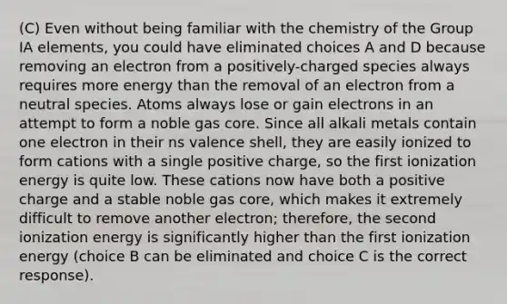 (C) Even without being familiar with the chemistry of the Group IA elements, you could have eliminated choices A and D because removing an electron from a positively-charged species always requires more energy than the removal of an electron from a neutral species. Atoms always lose or gain electrons in an attempt to form a noble gas core. Since all alkali metals contain one electron in their ns valence shell, they are easily ionized to form cations with a single positive charge, so the first ionization energy is quite low. These cations now have both a positive charge and a stable noble gas core, which makes it extremely difficult to remove another electron; therefore, the second ionization energy is significantly higher than the first ionization energy (choice B can be eliminated and choice C is the correct response).