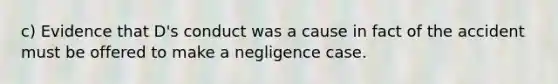 c) Evidence that D's conduct was a cause in fact of the accident must be offered to make a negligence case.