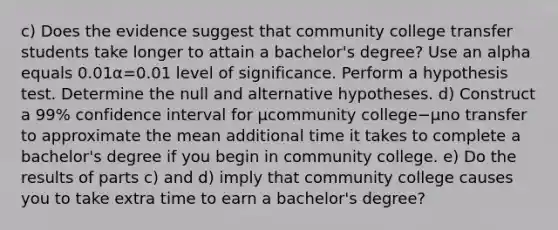 ​c) Does the evidence suggest that community college transfer students take longer to attain a​ bachelor's degree? Use an alpha equals 0.01α=0.01 level of significance. Perform a hypothesis test. Determine the null and alternative hypotheses. ​d) Construct a 99​% confidence interval for μcommunity college−μno transfer to approximate the mean additional time it takes to complete a​ bachelor's degree if you begin in community college. ​e) Do the results of parts​ c) and​ d) imply that community college causes you to take extra time to earn a​ bachelor's degree?