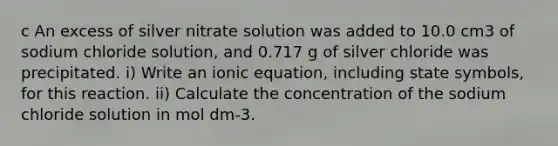 c An excess of silver nitrate solution was added to 10.0 cm3 of sodium chloride solution, and 0.717 g of silver chloride was precipitated. i) Write an ionic equation, including state symbols, for this reaction. ii) Calculate the concentration of the sodium chloride solution in mol dm-3.