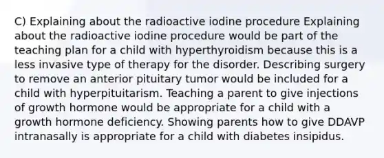 C) Explaining about the radioactive iodine procedure Explaining about the radioactive iodine procedure would be part of the teaching plan for a child with hyperthyroidism because this is a less invasive type of therapy for the disorder. Describing surgery to remove an anterior pituitary tumor would be included for a child with hyperpituitarism. Teaching a parent to give injections of growth hormone would be appropriate for a child with a growth hormone deficiency. Showing parents how to give DDAVP intranasally is appropriate for a child with diabetes insipidus.