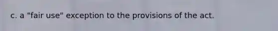 c. a "fair use" exception to the provisions of the act.