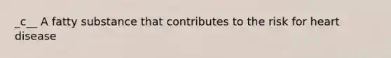 _c__ A fatty substance that contributes to the risk for heart disease