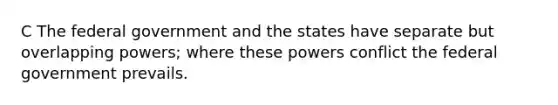 C The federal government and the states have separate but overlapping powers; where these powers conflict the federal government prevails.