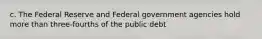 c. The Federal Reserve and Federal government agencies hold more than three-fourths of the public debt