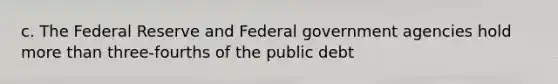 c. The Federal Reserve and Federal government agencies hold <a href='https://www.questionai.com/knowledge/keWHlEPx42-more-than' class='anchor-knowledge'>more than</a> three-fourths of the public debt