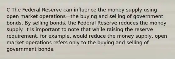 C The Federal Reserve can influence the money supply using open market operations—the buying and selling of government bonds. By selling bonds, the Federal Reserve reduces the money supply. It is important to note that while raising the reserve requirement, for example, would reduce the money supply, open market operations refers only to the buying and selling of government bonds.