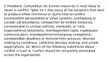 C Feedback: Competition for limited resources is most likely to result in conflict. Table 10.1 lists many of the situations that tend to produce either functional or dysfunctional conflict: incompatible personalities or value systems, overlapping or unclear job boundaries, competition for limited resources, unreasonable or unclear policies, standards, or rules, organizational complexity, interdependent tasks, inadequate communication, interdepartment/intergroup competition, unreasonable deadlines or extreme time pressure, decision making by consensus, collective decision making, and unmet expectations. 20. Which of the following statements about conflict is true? A. Conflict should be completely eliminated across the organization.