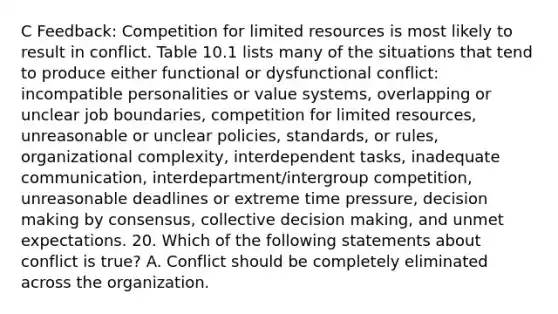 C Feedback: Competition for limited resources is most likely to result in conflict. Table 10.1 lists many of the situations that tend to produce either functional or dysfunctional conflict: incompatible personalities or value systems, overlapping or unclear job boundaries, competition for limited resources, unreasonable or unclear policies, standards, or rules, organizational complexity, interdependent tasks, inadequate communication, interdepartment/intergroup competition, unreasonable deadlines or extreme time pressure, <a href='https://www.questionai.com/knowledge/kuI1pP196d-decision-making' class='anchor-knowledge'>decision making</a> by consensus, collective decision making, and unmet expectations. 20. Which of the following statements about conflict is true? A. Conflict should be completely eliminated across the organization.