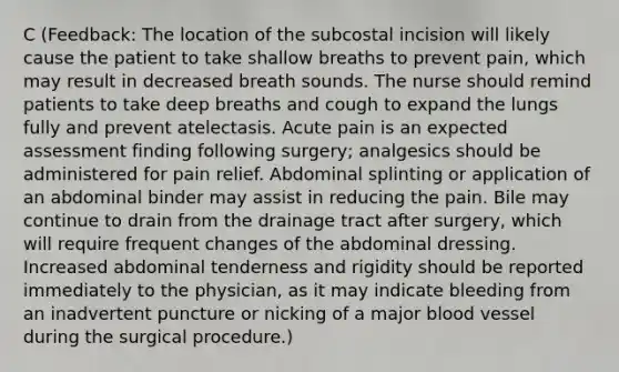 C (Feedback: The location of the subcostal incision will likely cause the patient to take shallow breaths to prevent pain, which may result in decreased breath sounds. The nurse should remind patients to take deep breaths and cough to expand the lungs fully and prevent atelectasis. Acute pain is an expected assessment finding following surgery; analgesics should be administered for pain relief. Abdominal splinting or application of an abdominal binder may assist in reducing the pain. Bile may continue to drain from the drainage tract after surgery, which will require frequent changes of the abdominal dressing. Increased abdominal tenderness and rigidity should be reported immediately to the physician, as it may indicate bleeding from an inadvertent puncture or nicking of a major blood vessel during the surgical procedure.)