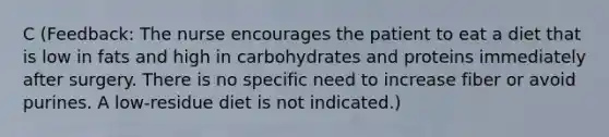 C (Feedback: The nurse encourages the patient to eat a diet that is low in fats and high in carbohydrates and proteins immediately after surgery. There is no specific need to increase fiber or avoid purines. A low-residue diet is not indicated.)