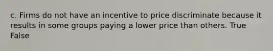 c. Firms do not have an incentive to price discriminate because it results in some groups paying a lower price than others. True False