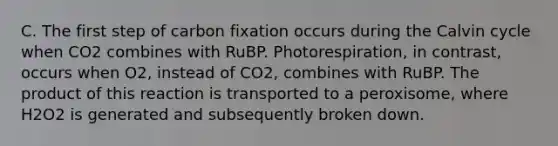 C. The first step of carbon fixation occurs during the Calvin cycle when CO2 combines with RuBP. Photorespiration, in contrast, occurs when O2, instead of CO2, combines with RuBP. The product of this reaction is transported to a peroxisome, where H2O2 is generated and subsequently broken down.