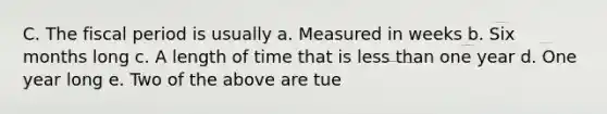 C. The fiscal period is usually a. Measured in weeks b. Six months long c. A length of time that is less than one year d. One year long e. Two of the above are tue