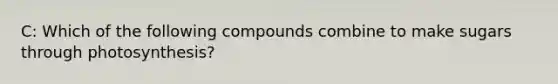 C: Which of the following compounds combine to make sugars through photosynthesis?