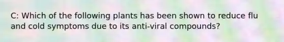 C: Which of the following plants has been shown to reduce flu and cold symptoms due to its anti-viral compounds?