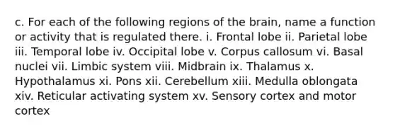 c. For each of the following regions of the brain, name a function or activity that is regulated there. i. Frontal lobe ii. Parietal lobe iii. Temporal lobe iv. Occipital lobe v. Corpus callosum vi. Basal nuclei vii. Limbic system viii. Midbrain ix. Thalamus x. Hypothalamus xi. Pons xii. Cerebellum xiii. Medulla oblongata xiv. Reticular activating system xv. Sensory cortex and motor cortex