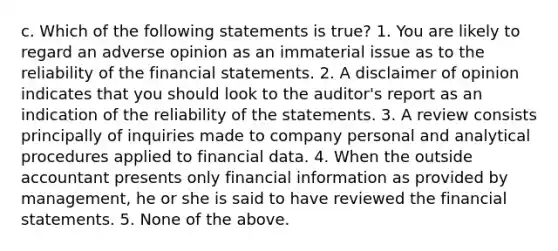 c. Which of the following statements is true? 1. You are likely to regard an adverse opinion as an immaterial issue as to the reliability of the financial statements. 2. A disclaimer of opinion indicates that you should look to the auditor's report as an indication of the reliability of the statements. 3. A review consists principally of inquiries made to company personal and analytical procedures applied to financial data. 4. When the outside accountant presents only financial information as provided by management, he or she is said to have reviewed the financial statements. 5. None of the above.