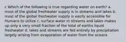 c Which of the following is true regarding water on earth? a. most of the global freshwater supply is in streams and lakes b. most of the global freshwater supply is easily accessible for Humans to utilize c. surface water in streams and lakes makes up only a very small fraction of the total of earths liquid freshwater d. lakes and streams are fed entirely by precipitation largely arising from evaporation of water from the oceans