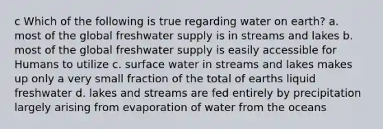 c Which of the following is true regarding water on earth? a. most of the global freshwater supply is in streams and lakes b. most of the global freshwater supply is easily accessible for Humans to utilize c. surface water in streams and lakes makes up only a very small fraction of the total of earths liquid freshwater d. lakes and streams are fed entirely by precipitation largely arising from evaporation of water from the oceans