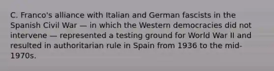 C. Franco's alliance with Italian and German fascists in the Spanish Civil War — in which the Western democracies did not intervene — represented a testing ground for World War II and resulted in authoritarian rule in Spain from 1936 to the mid-1970s.