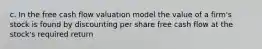 c. In the free cash flow valuation model the value of a firm's stock is found by discounting per share free cash flow at the stock's required return