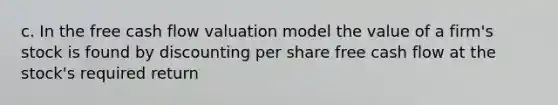 c. In the free cash flow valuation model the value of a firm's stock is found by discounting per share free cash flow at the stock's required return