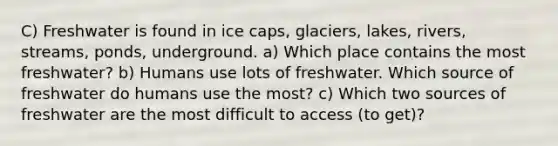 C) Freshwater is found in ice caps, glaciers, lakes, rivers, streams, ponds, underground. a) Which place contains the most freshwater? b) Humans use lots of freshwater. Which source of freshwater do humans use the most? c) Which two sources of freshwater are the most difficult to access (to get)?